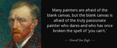 &quot;Just slap anything on when you see a blank canvas staring at you like some imbecile. You don't know how paralysing that is, that stare of a blank canvas, which says to a painter: you can't do a thing. The canvas has an idiotic stare and mesmerises some painters so much that they turn into idiots themselves. Many painters are afraid in front of the blank canvas, but the blank canvas is afraid of the real, passionate painter who dares and who has broken the spell if 'you can't' once and for all.<br /><br />Life itself, too, us forever turning an infinitely vacant, disheartening, dispiriting blank side towards man on which nothing appears, any more than it does on a blank canvas. But no matter how vacant and vain, how dead life may appear to be, the man of faith, of energy, of warmth, who knows something, will not be put off so easily. He wades in and does something and stays with it, in short, he violates, 'defiles'- they say.&quot;<br /><br /> - Vincent Van Gogh